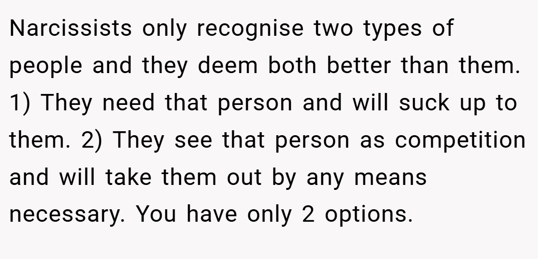 Narcissists only recognise two types of people and they deem both better than them. 1) They need that person and will suck up to them. 2) They see that person as competition and will take them out by any means necessary. You have only 2 options.