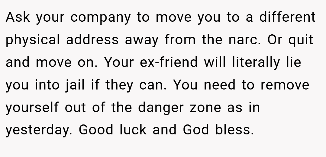 Ask your company to move you to a different physical address away from the narc. Or quit and move on. Your ex-friend will literally lie you into jail if they can. You need to remove yourself out of the danger zone as in yesterday. Good luck and God bless.