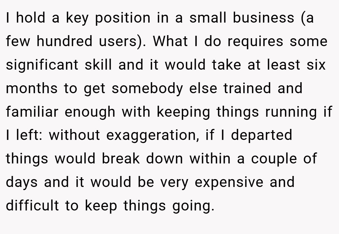 I hold a key position in a small business (a few hundred users). What I do requires some significant skill and it would take at least six months to get somebody else trained and familiar enough with keeping things running if I left: without exaggeration, if I departed things would break down within a couple of days and it would be very expensive and difficult to keep things going.