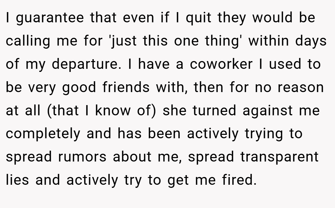I guarantee that even if I quit they would be calling me for 'just this one thing' within days of my departure. I have a coworker I used to be very good friends with, then for no reason at all (that I know of) she turned against me completely and has been actively trying to spread rumors about me, spread transparent lies and actively try to get me fired.