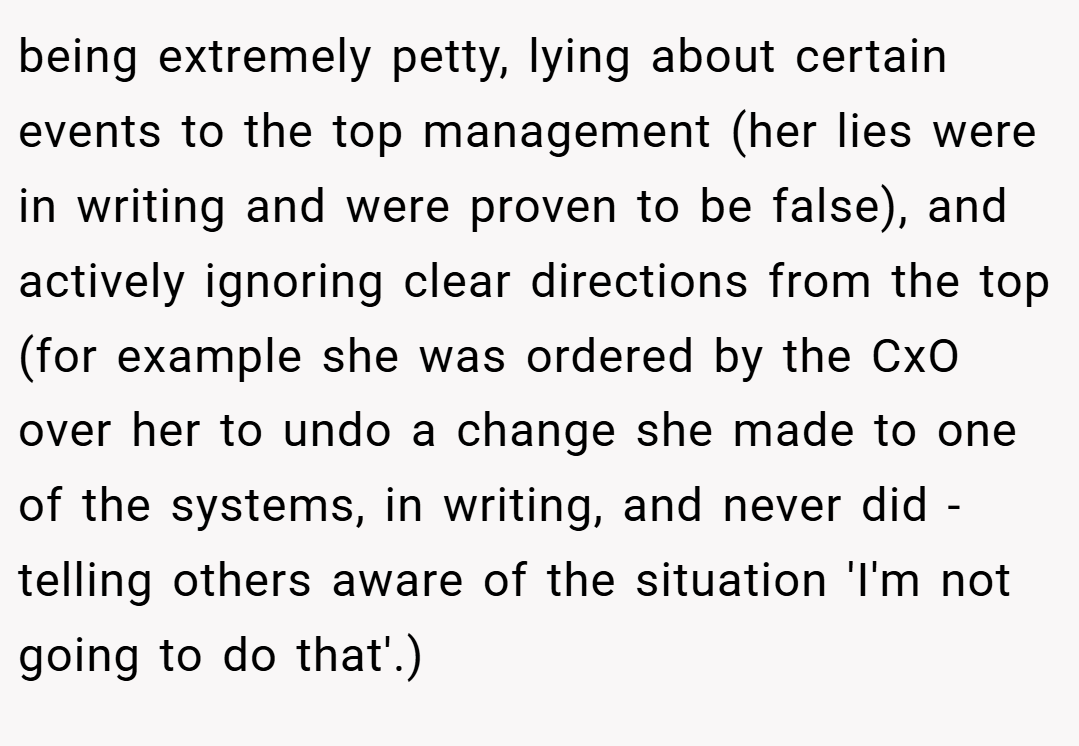 being extremely petty, lying about certain events to the top management (her lies were in writing and were proven to be false), and actively ignoring clear directions from the top (for example she was ordered by the CxO over her to undo a change she made to one of the systems, in writing, and never did - telling others aware of the situation 'I'm not going to do that'.)