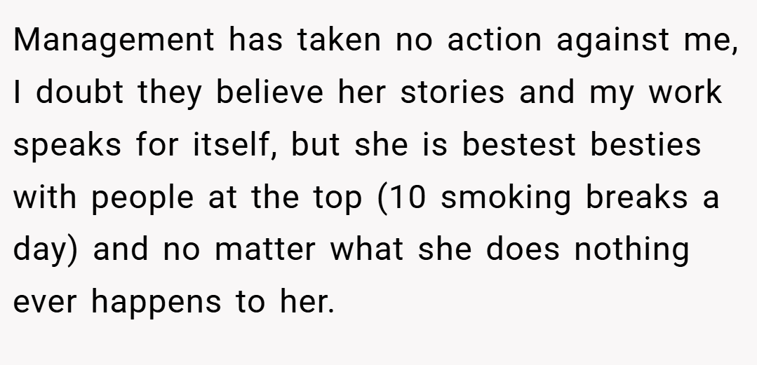 Management has taken no action against me, I doubt they believe her stories and my work speaks for itself, but she is bestest besties with people at the top (10 smoking breaks a day) and no matter what she does nothing ever happens to her.