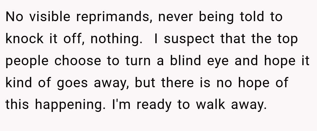 No visible reprimands, never being told to knock it off, nothing.  I suspect that the top people choose to turn a blind eye and hope it kind of goes away, but there is no hope of this happening. I'm ready to walk away.