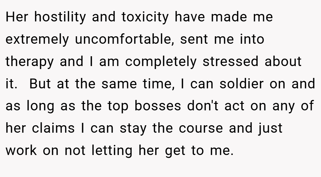 Her hostility and toxicity have made me extremely uncomfortable, sent me into therapy and I am completely stressed about it.  But at the same time, I can soldier on and as long as the top bosses don't act on any of her claims I can stay the course and just work on not letting her get to me.