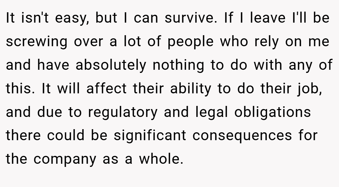 It isn't easy, but I can survive. If I leave I'll be screwing over a lot of people who rely on me and have absolutely nothing to do with any of this. It will affect their ability to do their job, and due to regulatory and legal obligations there could be significant consequences for the company as a whole.