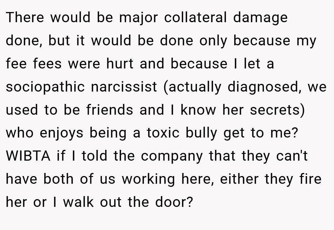 There would be major collateral damage done, but it would be done only because my fee fees were hurt and because I let a sociopathic narcissist (actually diagnosed, we used to be friends and I know her secrets) who enjoys being a toxic bully get to me? WIBTA if I told the company that they can't have both of us working here, either they fire her or I walk out the door?