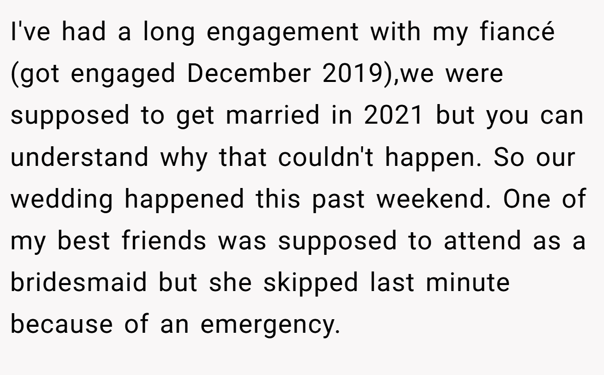 I've had a long engagement with my fiancé (got engaged December 2019),we were supposed to get married in 2021 but you can understand why that couldn't happen. So our wedding happened this past weekend. One of my best friends was supposed to attend as a bridesmaid but she skipped last minute because of an emergency.