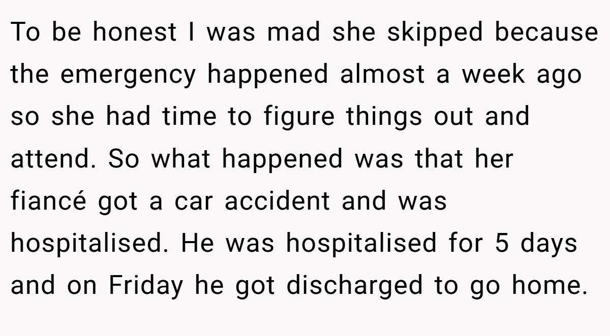 To be honest I was mad she skipped because the emergency happened almost a week ago so she had time to figure things out and attend. So what happened was that her fiancé got a car accident and was hospitalised. He was hospitalised for 5 days and on Friday he got discharged to go home.