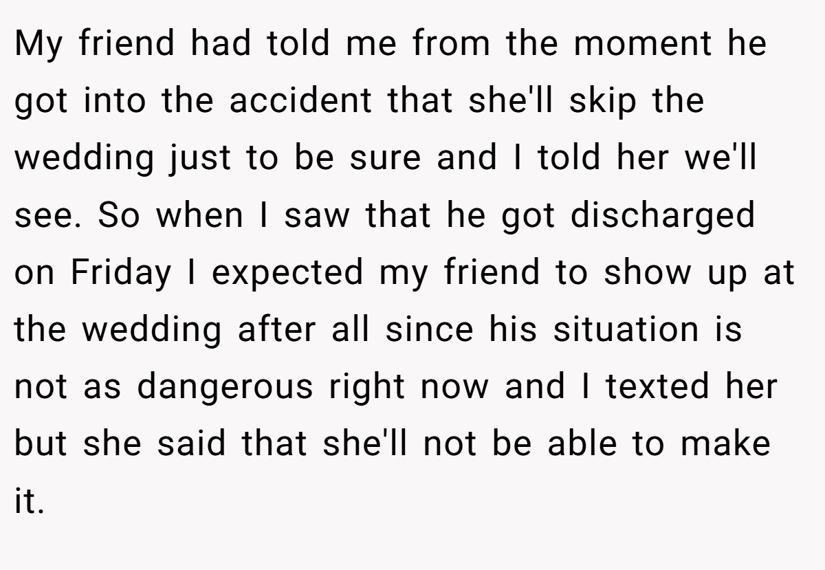 My friend had told me from the moment he got into the accident that she'll skip the wedding just to be sure and I told her we'll see. So when I saw that he got discharged on Friday I expected my friend to show up at the wedding after all since his situation is not as dangerous right now and I texted her but she said that she'll not be able to make it.