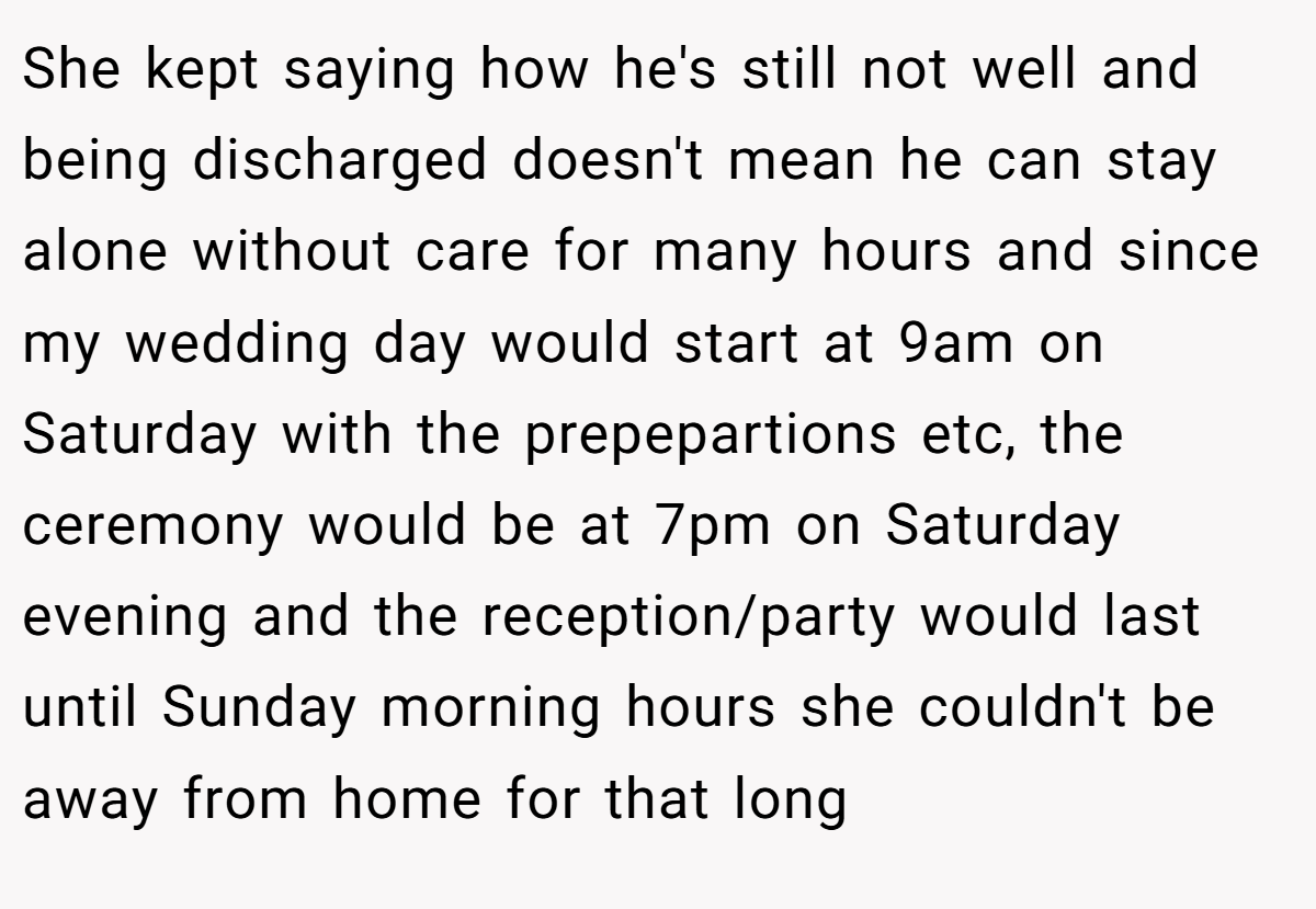 She kept saying how he's still not well and being discharged doesn't mean he can stay alone without care for many hours and since my wedding day would start at 9am on Saturday with the prepepartions etc, the ceremony would be at 7pm on Saturday evening and the reception/party would last until Sunday morning hours she couldn't be away from home for that long