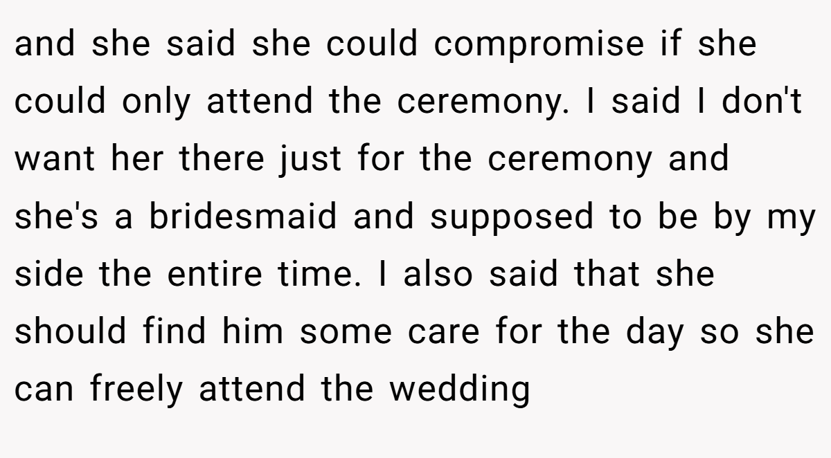 and she said she could compromise if she could only attend the ceremony. I said I don't want her there just for the ceremony and she's a bridesmaid and supposed to be by my side the entire time. I also said that she should find him some care for the day so she can freely attend the wedding
