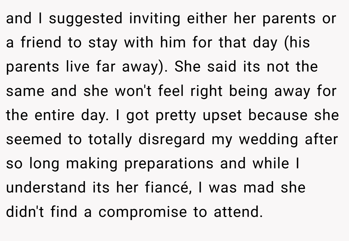 and I suggested inviting either her parents or a friend to stay with him for that day (his parents live far away). She said its not the same and she won't feel right being away for the entire day. I got pretty upset because she seemed to totally disregard my wedding after so long making preparations and while I understand its her fiancé, I was mad she didn't find a compromise to attend.
