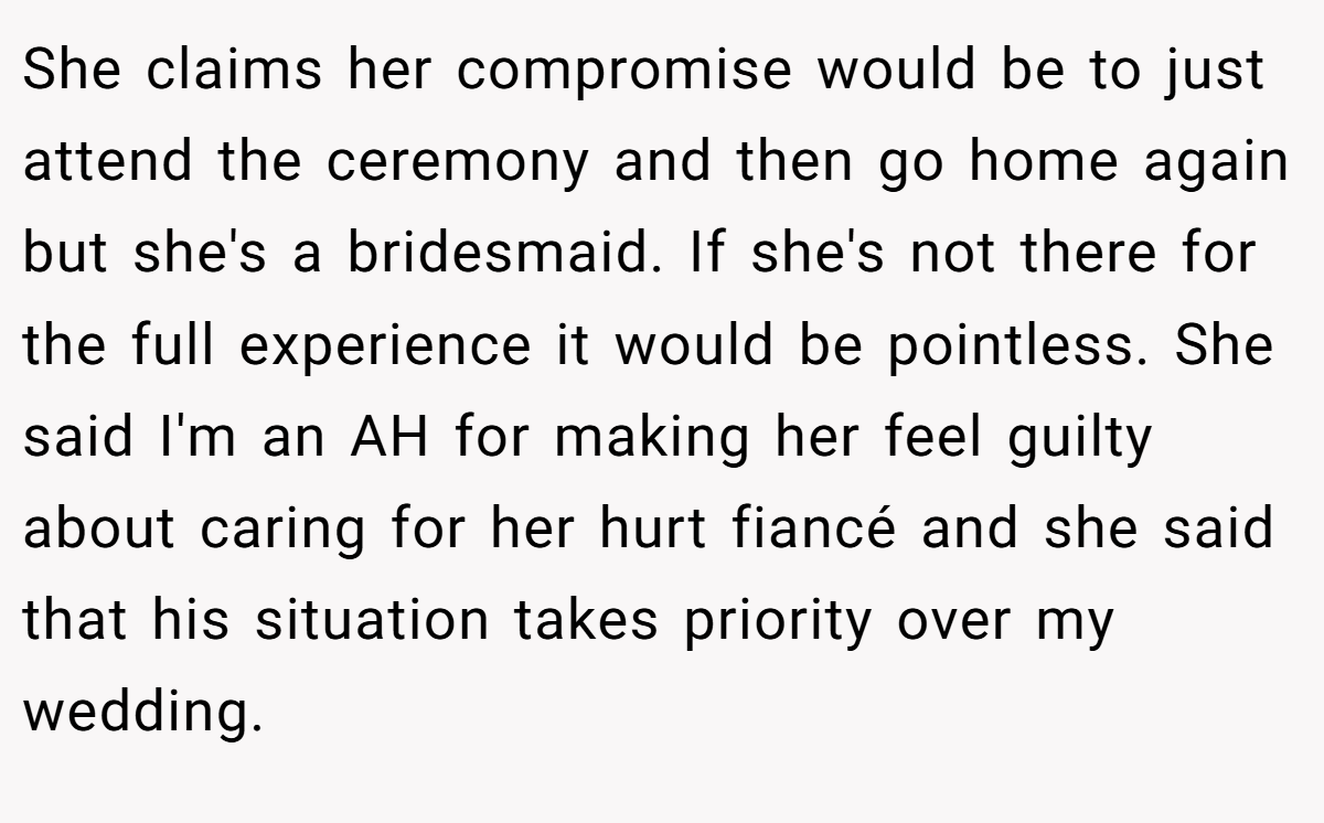 She claims her compromise would be to just attend the ceremony and then go home again but she's a bridesmaid. If she's not there for the full experience it would be pointless. She said I'm an AH for making her feel guilty about caring for her hurt fiancé and she said that his situation takes priority over my wedding.