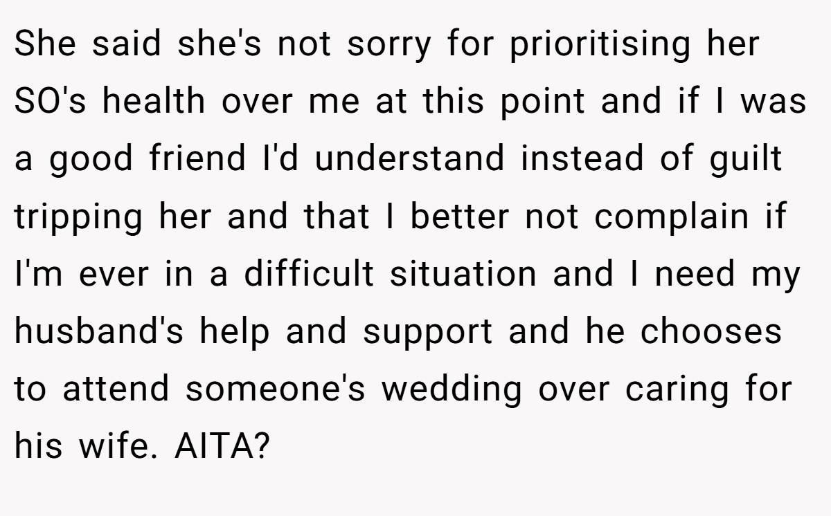 She said she's not sorry for prioritising her SO's health over me at this point and if I was a good friend I'd understand instead of guilt tripping her and that I better not complain if I'm ever in a difficult situation and I need my husband's help and support and he chooses to attend someone's wedding over caring for his wife. AITA?