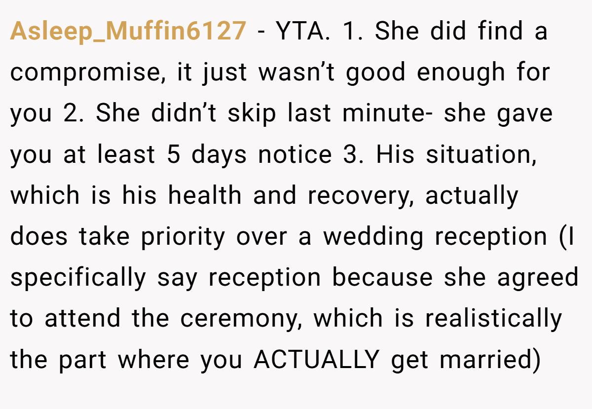 Asleep_Muffin6127 − YTA. 1. She did find a compromise, it just wasn’t good enough for you 2. She didn’t skip last minute- she gave you at least 5 days notice 3. His situation, which is his health and recovery, actually does take priority over a wedding reception (I specifically say reception because she agreed to attend the ceremony, which is realistically the part where you ACTUALLY get married)