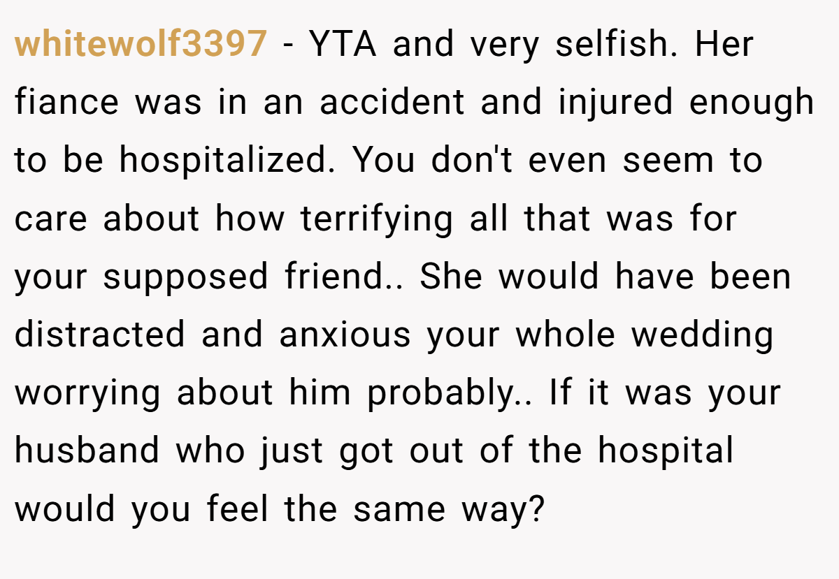 whitewolf3397 − YTA and very selfish. Her fiance was in an accident and injured enough to be hospitalized. You don't even seem to care about how terrifying all that was for your supposed friend.. She would have been distracted and anxious your whole wedding worrying about him probably.. If it was your husband who just got out of the hospital would you feel the same way?