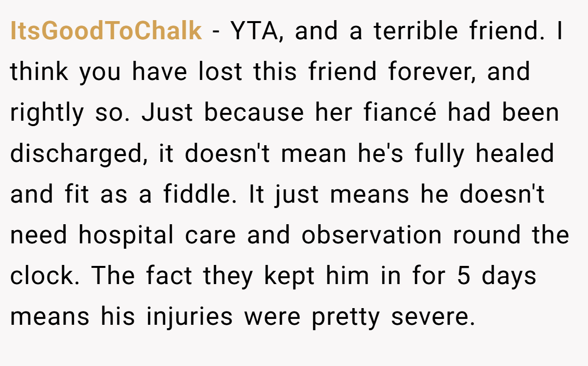 ItsGoodToChalk − YTA, and a terrible friend. I think you have lost this friend forever, and rightly so. Just because her fiancé had been discharged, it doesn't mean he's fully healed and fit as a fiddle. It just means he doesn't need hospital care and observation round the clock. The fact they kept him in for 5 days means his injuries were pretty severe.