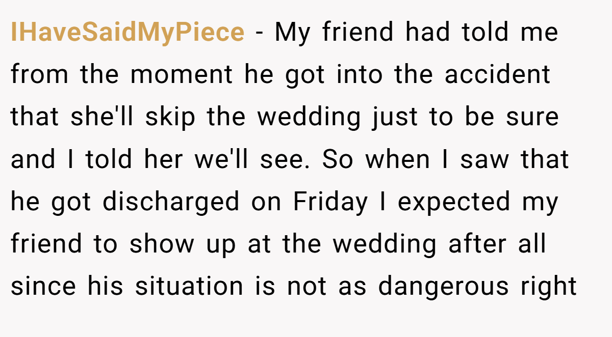 IHaveSaidMyPiece − My friend had told me from the moment he got into the accident that she'll skip the wedding just to be sure and I told her we'll see. So when I saw that he got discharged on Friday I expected my friend to show up at the wedding after all since his situation is not as dangerous right