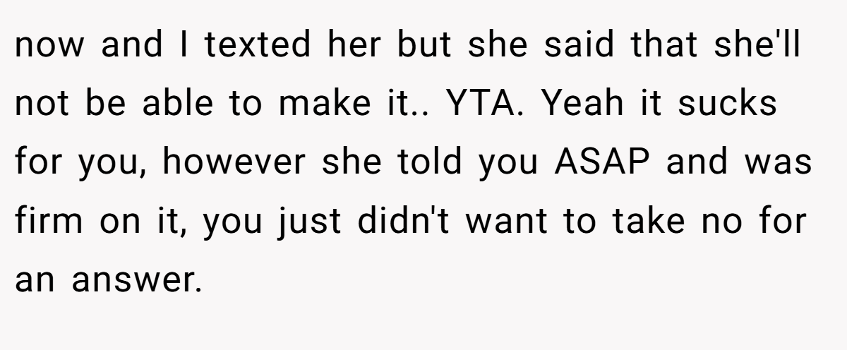 now and I texted her but she said that she'll not be able to make it.. YTA. Yeah it sucks for you, however she told you ASAP and was firm on it, you just didn't want to take no for an answer.