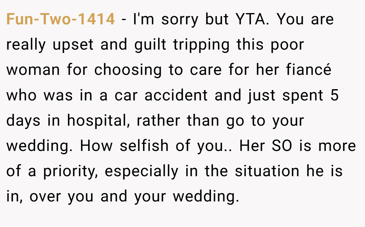 Fun-Two-1414 − I'm sorry but YTA. You are really upset and guilt tripping this poor woman for choosing to care for her fiancé who was in a car accident and just spent 5 days in hospital, rather than go to your wedding. How selfish of you.. Her SO is more of a priority, especially in the situation he is in, over you and your wedding.