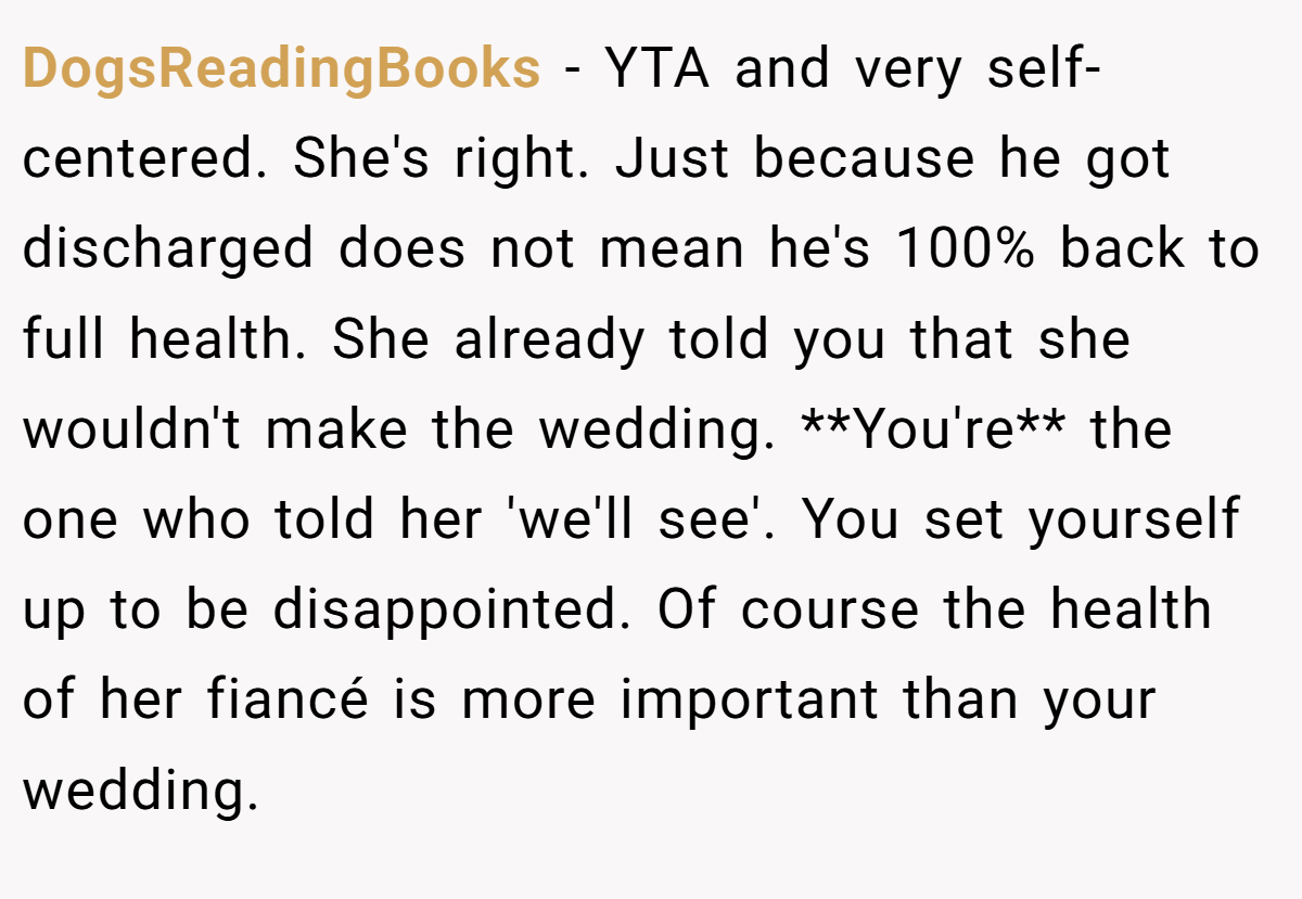 DogsReadingBooks − YTA and very self-centered. She's right. Just because he got discharged does not mean he's 100% back to full health. She already told you that she wouldn't make the wedding. **You're** the one who told her 'we'll see'. You set yourself up to be disappointed. Of course the health of her fiancé is more important than your wedding.