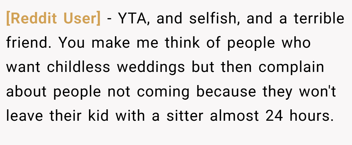 [Reddit User] − YTA, and selfish, and a terrible friend. You make me think of people who want childless weddings but then complain about people not coming because they won't leave their kid with a sitter almost 24 hours.