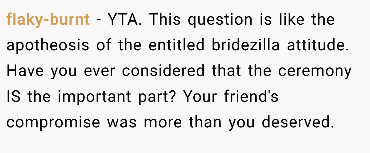 flaky-burnt − YTA. This question is like the apotheosis of the entitled bridezilla attitude. Have you ever considered that the ceremony IS the important part? Your friend's compromise was more than you deserved.