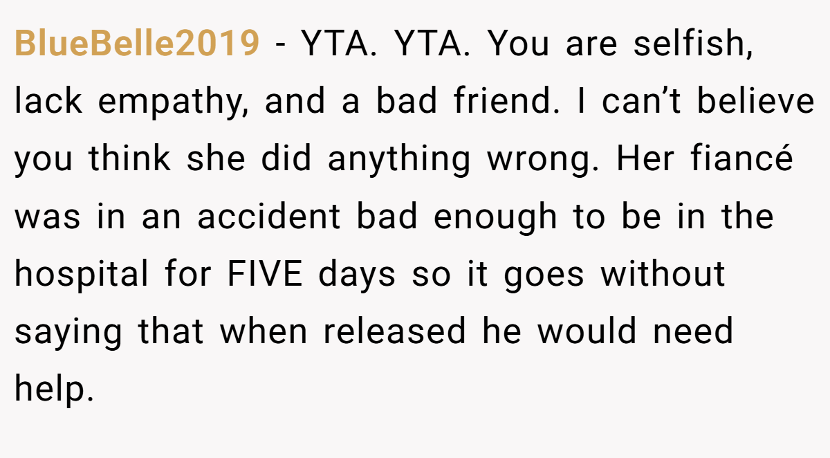 BlueBelle2019 − YTA. YTA. You are selfish, lack empathy, and a bad friend. I can’t believe you think she did anything wrong. Her fiancé was in an accident bad enough to be in the hospital for FIVE days so it goes without saying that when released he would need help.