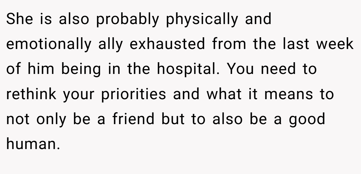 She is also probably physically and emotionally ally exhausted from the last week of him being in the hospital. You need to rethink your priorities and what it means to not only be a friend but to also be a good human.