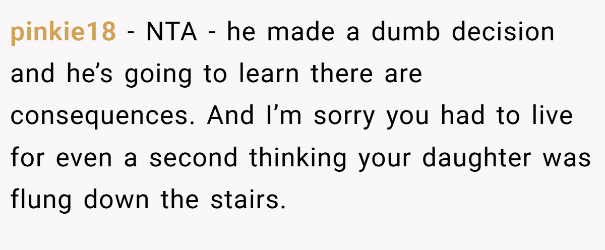 pinkie18 − NTA - he made a dumb decision and he’s going to learn there are consequences. And I’m sorry you had to live for even a second thinking your daughter was flung down the stairs.