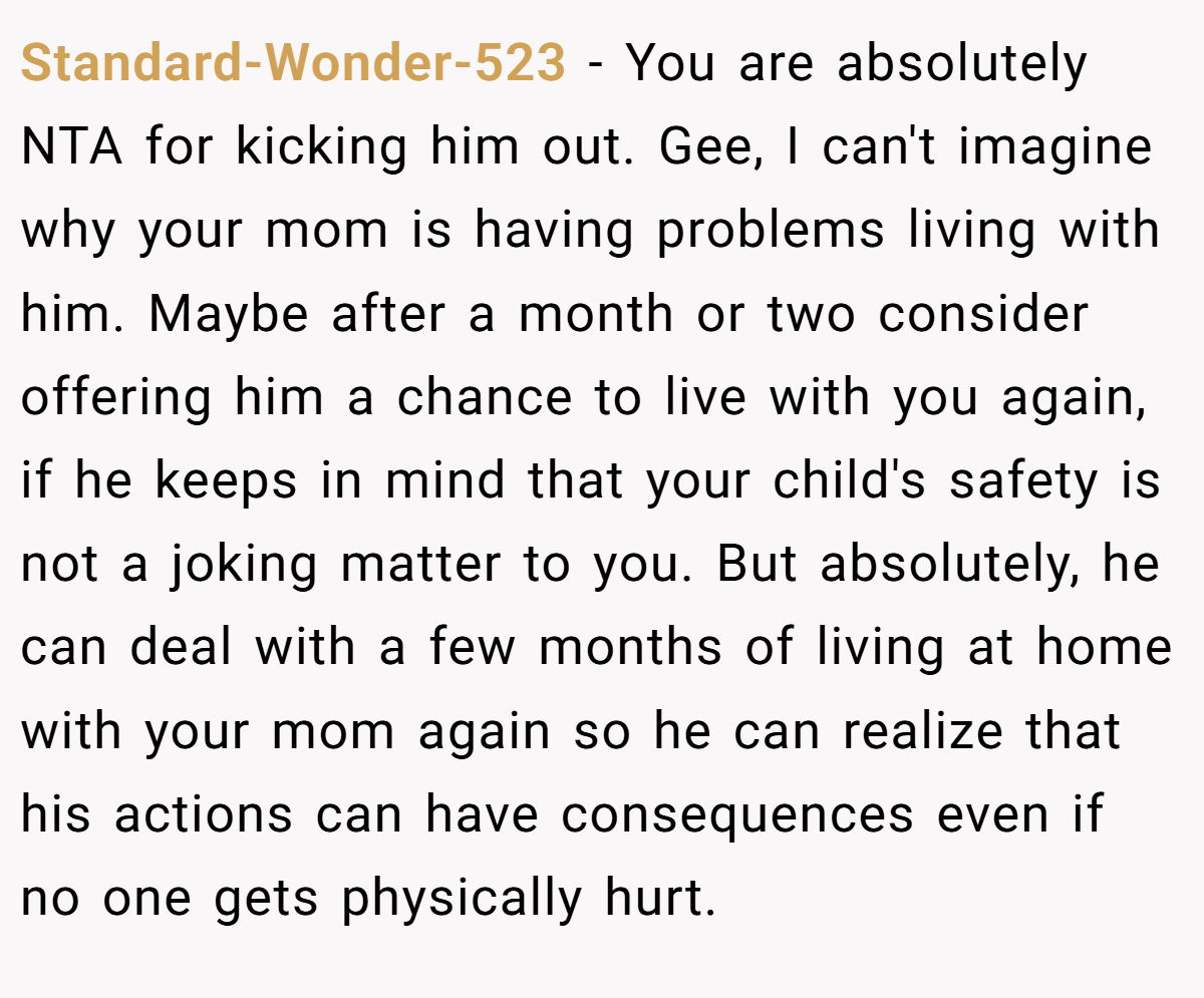 Standard-Wonder-523 − You are absolutely NTA for kicking him out. Gee, I can't imagine why your mom is having problems living with him. Maybe after a month or two consider offering him a chance to live with you again, if he keeps in mind that your child's safety is not a joking matter to you. But absolutely, he can deal with a few months of living at home with your mom again so he can realize that his actions can have consequences even if no one gets physically hurt.
