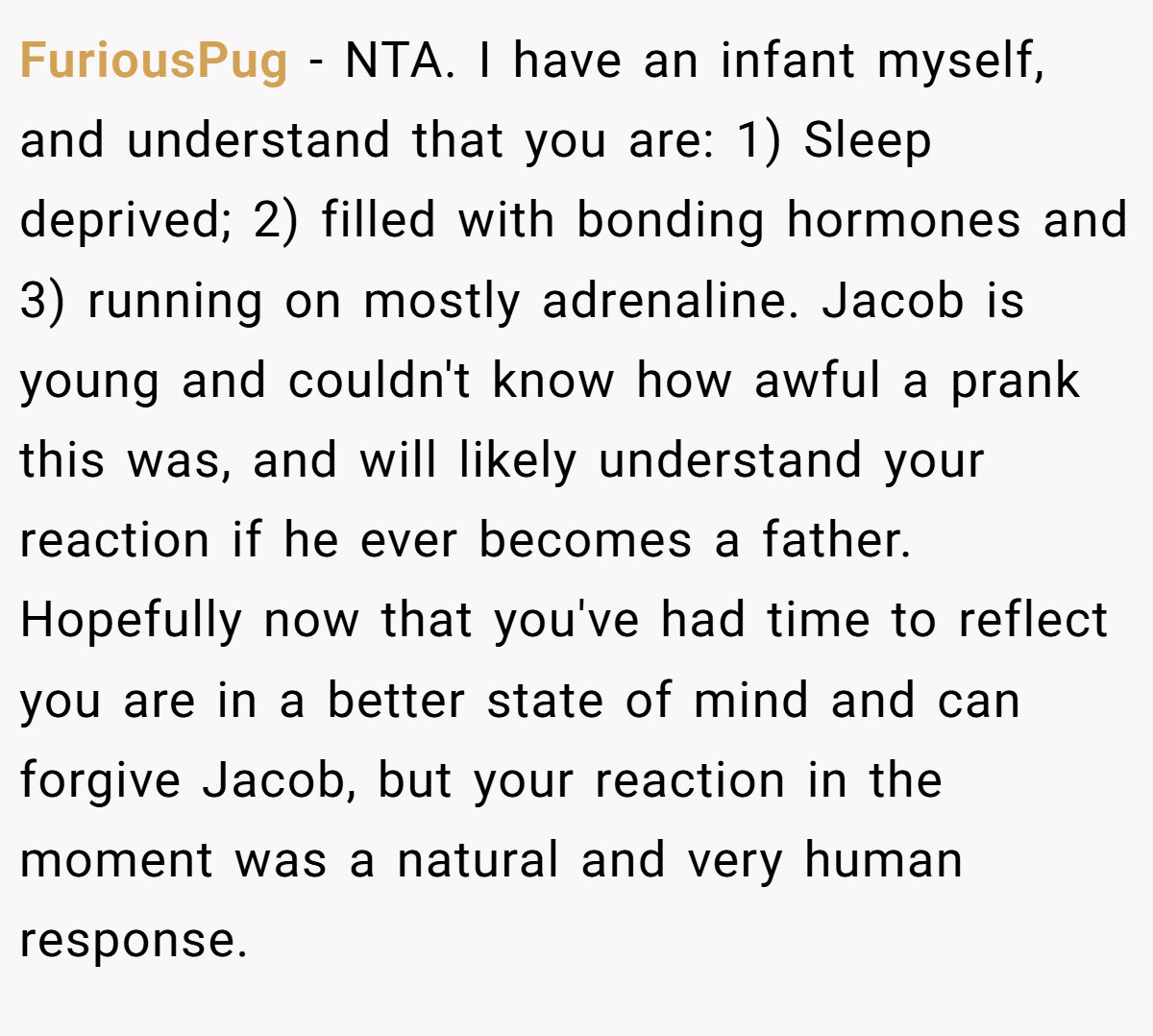 FuriousPug − NTA. I have an infant myself, and understand that you are: 1) Sleep deprived; 2) filled with bonding hormones and 3) running on mostly adrenaline. Jacob is young and couldn't know how awful a prank this was, and will likely understand your reaction if he ever becomes a father. Hopefully now that you've had time to reflect you are in a better state of mind and can forgive Jacob, but your reaction in the moment was a natural and very human response.