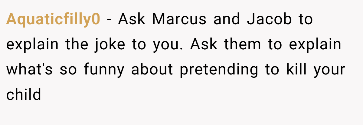 Aquaticfilly0 − Ask Marcus and Jacob to explain the joke to you. Ask them to explain what's so funny about pretending to kill your child