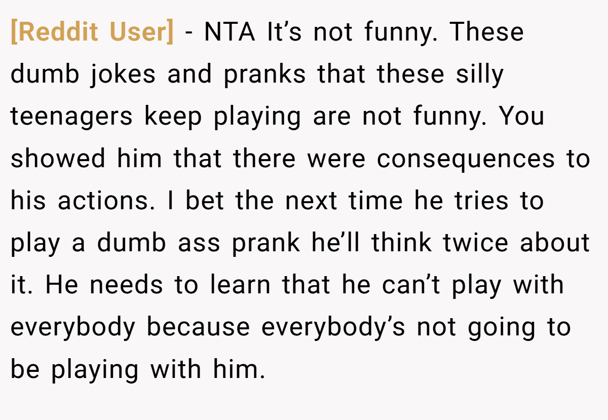 [Reddit User] − NTA It’s not funny. These dumb jokes and pranks that these silly teenagers keep playing are not funny. You showed him that there were consequences to his actions. I bet the next time he tries to play a dumb ass prank he’ll think twice about it. He needs to learn that he can’t play with everybody because everybody’s not going to be playing with him.