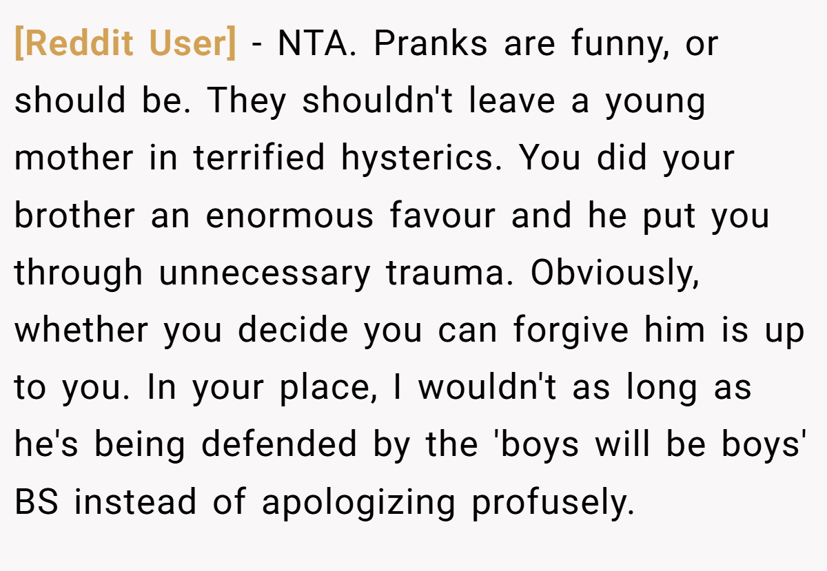 [Reddit User] − NTA. Pranks are funny, or should be. They shouldn't leave a young mother in terrified hysterics. You did your brother an enormous favour and he put you through unnecessary trauma. Obviously, whether you decide you can forgive him is up to you. In your place, I wouldn't as long as he's being defended by the 'boys will be boys' BS instead of apologizing profusely.
