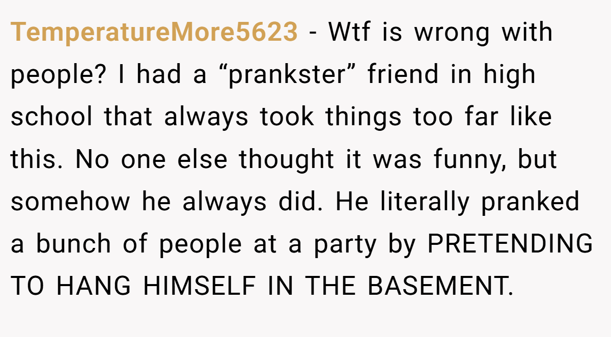 TemperatureMore5623 − Wtf is wrong with people? I had a “prankster” friend in high school that always took things too far like this. No one else thought it was funny, but somehow he always did. He literally pranked a bunch of people at a party by PRETENDING TO HANG HIMSELF IN THE BASEMENT. 
