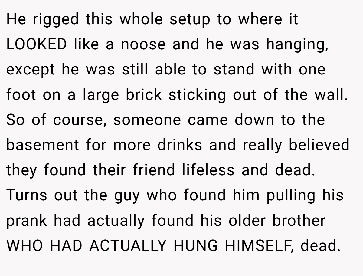 He rigged this whole setup to where it LOOKED like a noose and he was hanging, except he was still able to stand with one foot on a large brick sticking out of the wall. So of course, someone came down to the basement for more drinks and really believed they found their friend lifeless and dead. Turns out the guy who found him pulling his prank had actually found his older brother WHO HAD ACTUALLY HUNG HIMSELF, dead.