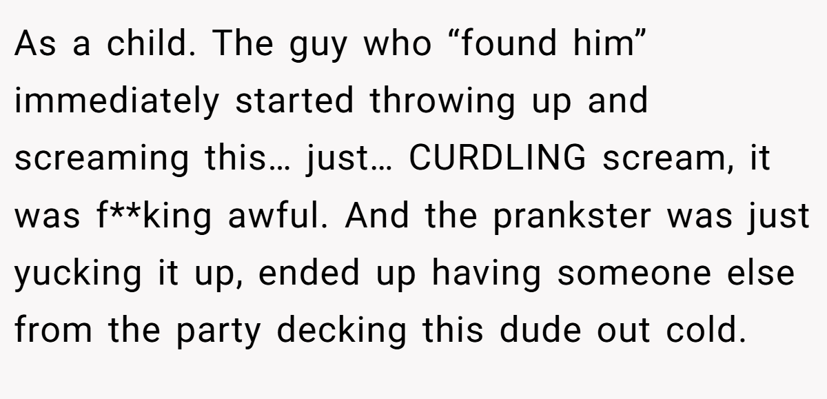 As a child. The guy who “found him” immediately started throwing up and screaming this… just… CURDLING scream, it was f**king awful. And the prankster was just yucking it up, ended up having someone else from the party decking this dude out cold.