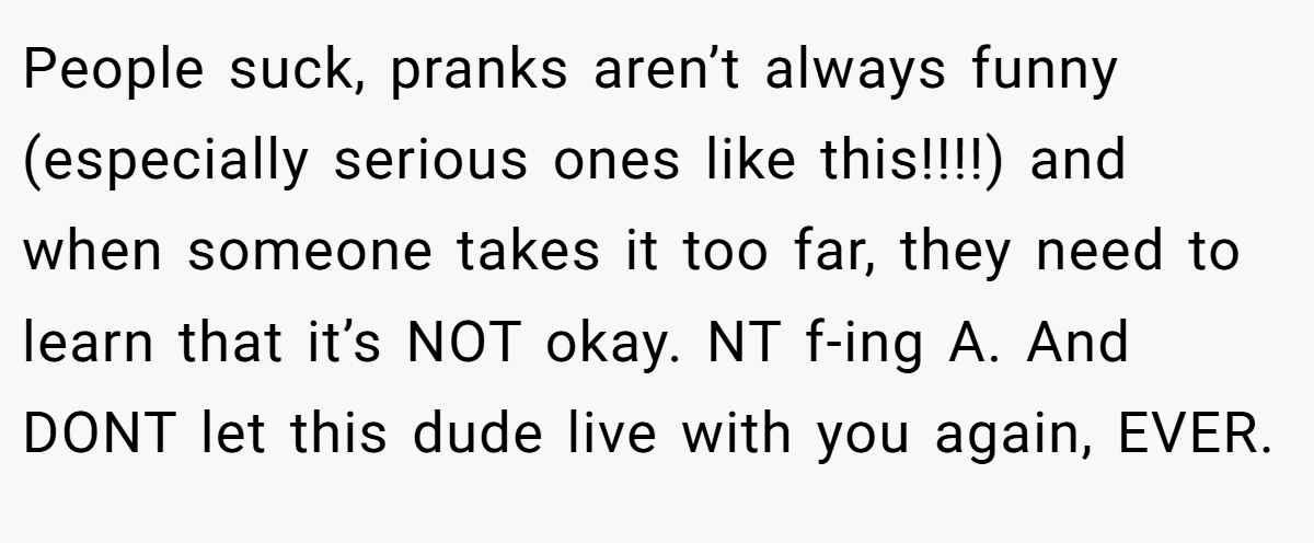 People suck, pranks aren’t always funny (especially serious ones like this!!!!) and when someone takes it too far, they need to learn that it’s NOT okay. NT f-ing A. And DONT let this dude live with you again, EVER.