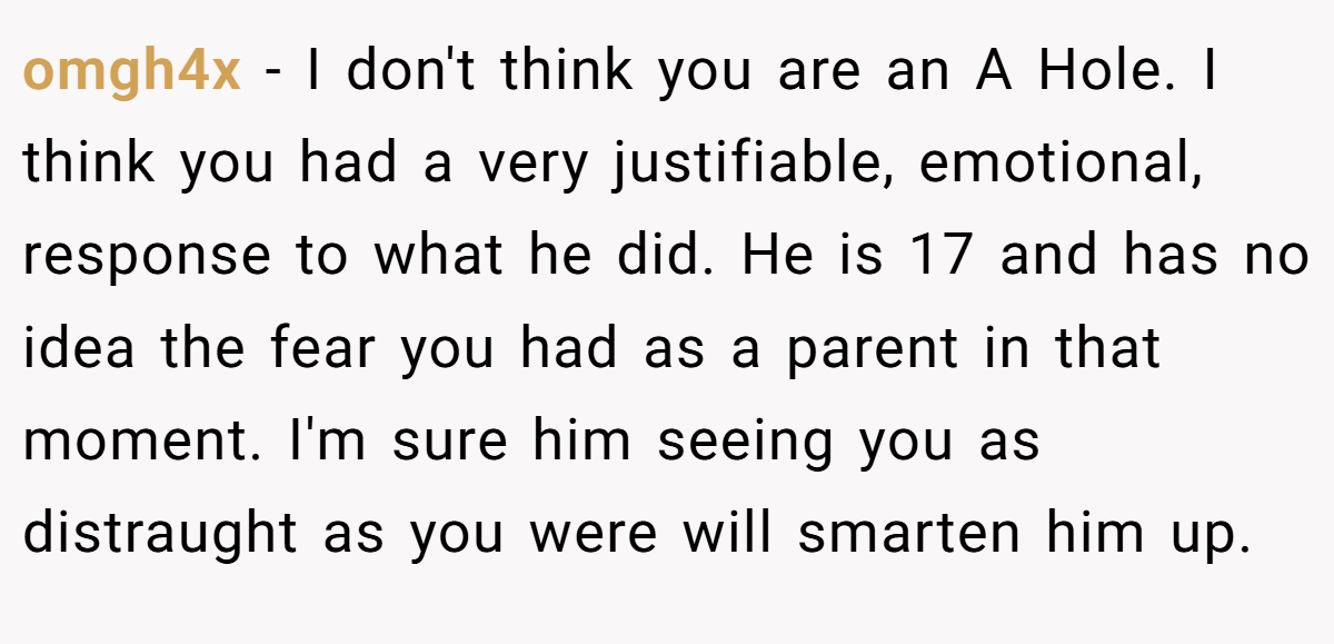 omgh4x − I don't think you are an A Hole. I think you had a very justifiable, emotional, response to what he did. He is 17 and has no idea the fear you had as a parent in that moment. I'm sure him seeing you as distraught as you were will smarten him up.
