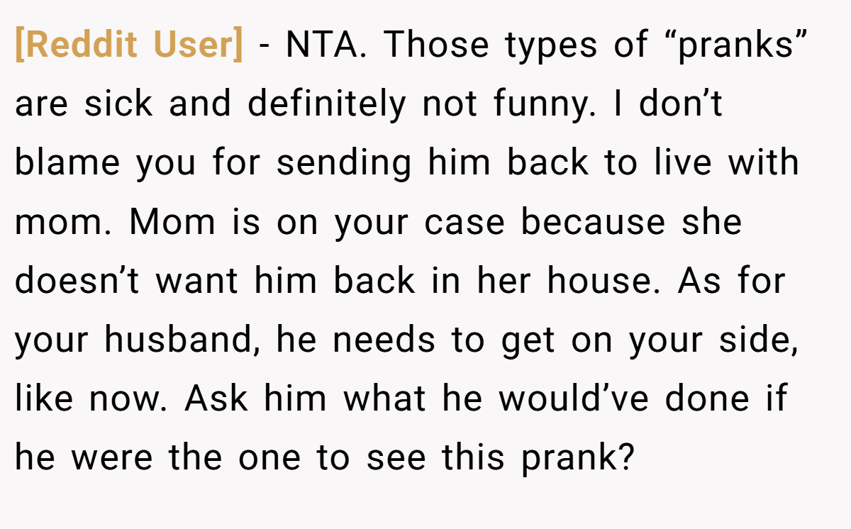 [Reddit User] − NTA. Those types of “pranks” are sick and definitely not funny. I don’t blame you for sending him back to live with mom. Mom is on your case because she doesn’t want him back in her house. As for your husband, he needs to get on your side, like now. Ask him what he would’ve done if he were the one to see this prank?