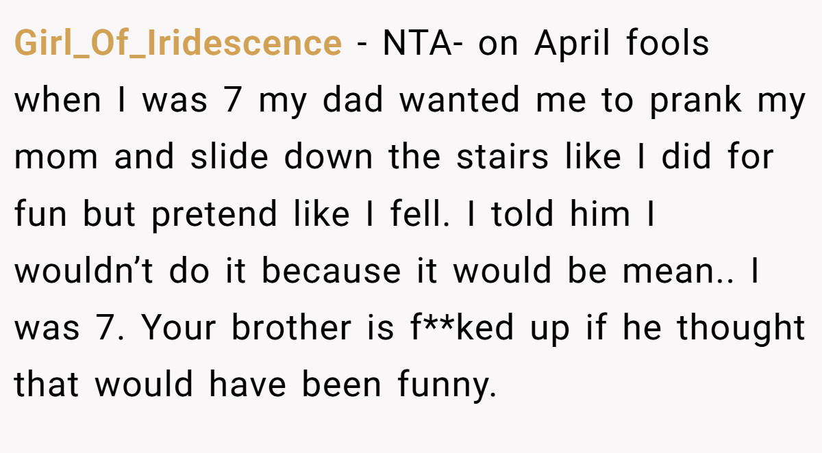 Girl_Of_Iridescence − NTA- on April fools when I was 7 my dad wanted me to prank my mom and slide down the stairs like I did for fun but pretend like I fell. I told him I wouldn’t do it because it would be mean.. I was 7. Your brother is f**ked up if he thought that would have been funny.