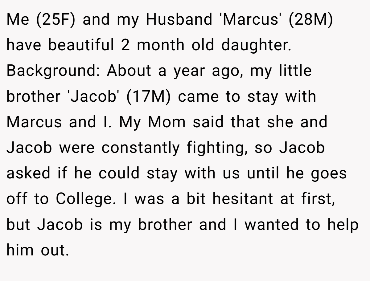 Me (25F) and my Husband 'Marcus' (28M) have beautiful 2 month old daughter. Background: About a year ago, my little brother 'Jacob' (17M) came to stay with Marcus and I. My Mom said that she and Jacob were constantly fighting, so Jacob asked if he could stay with us until he goes off to College. I was a bit hesitant at first, but Jacob is my brother and I wanted to help him out.