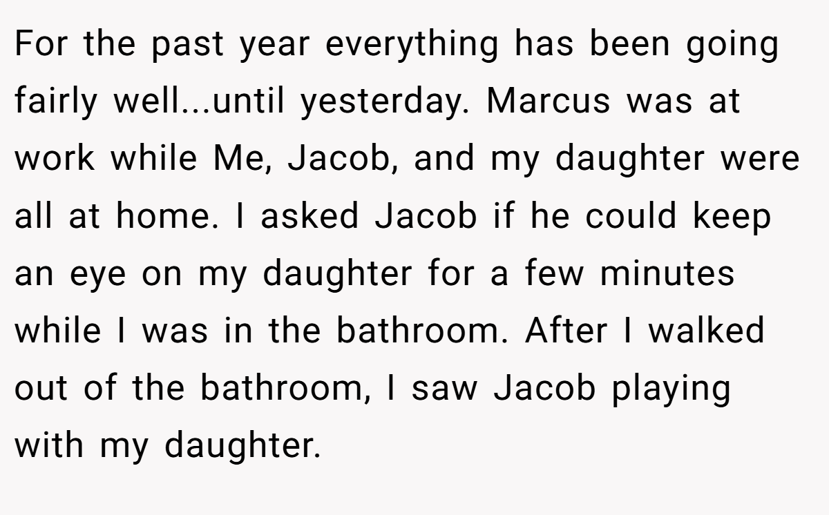 For the past year everything has been going fairly well...until yesterday. Marcus was at work while Me, Jacob, and my daughter were all at home. I asked Jacob if he could keep an eye on my daughter for a few minutes while I was in the bathroom. After I walked out of the bathroom, I saw Jacob playing with my daughter.