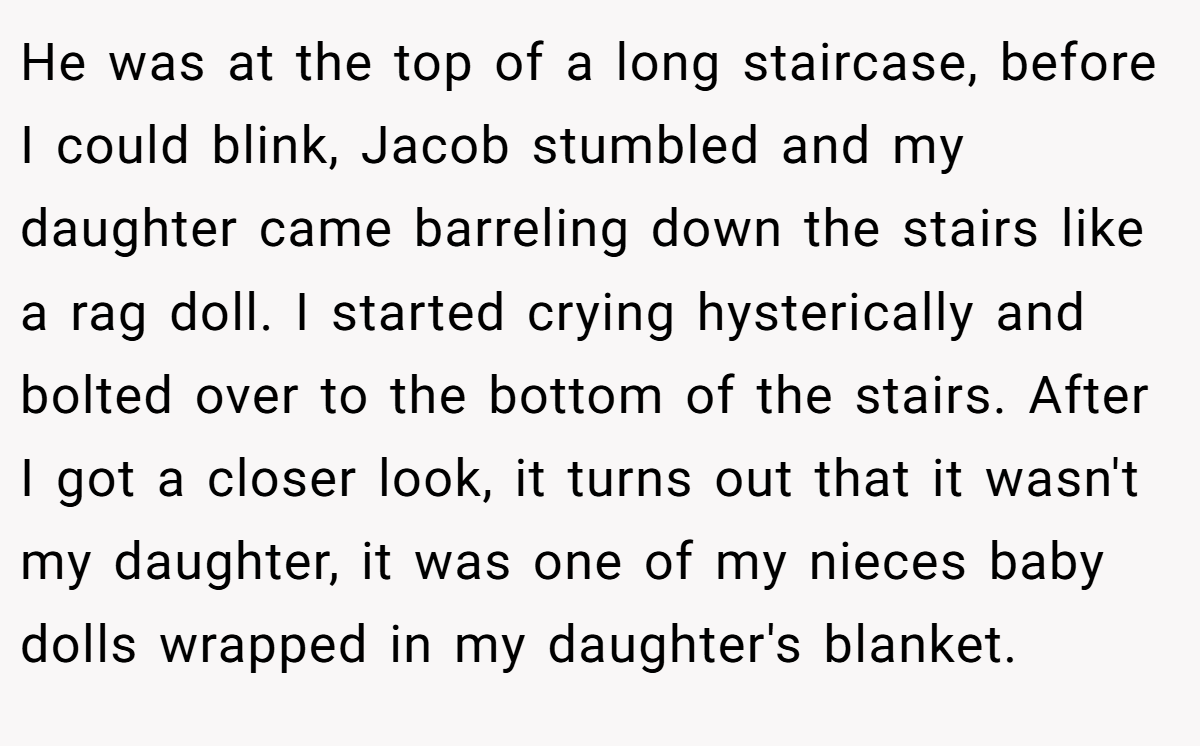 He was at the top of a long staircase, before I could blink, Jacob stumbled and my daughter came barreling down the stairs like a rag doll. I started crying hysterically and bolted over to the bottom of the stairs. After I got a closer look, it turns out that it wasn't my daughter, it was one of my nieces baby dolls wrapped in my daughter's blanket.