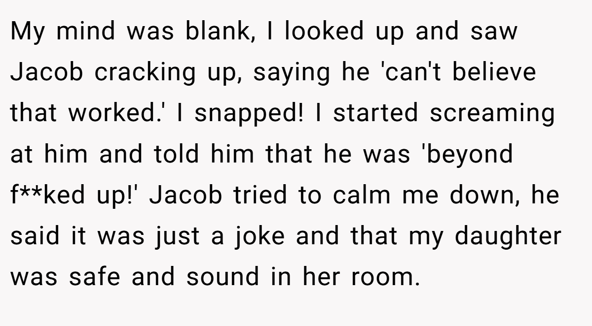 My mind was blank, I looked up and saw Jacob cracking up, saying he 'can't believe that worked.' I snapped! I started screaming at him and told him that he was 'beyond f**ked up!' Jacob tried to calm me down, he said it was just a joke and that my daughter was safe and sound in her room.