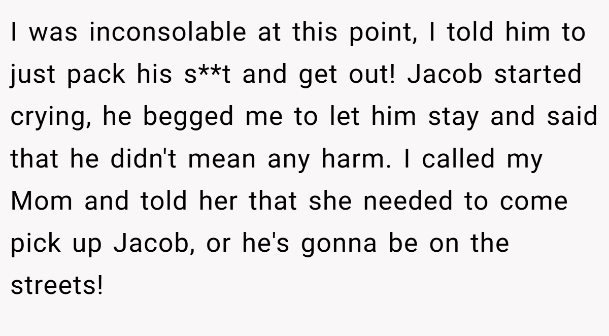 I was inconsolable at this point, I told him to just pack his s**t and get out! Jacob started crying, he begged me to let him stay and said that he didn't mean any harm. I called my Mom and told her that she needed to come pick up Jacob, or he's gonna be on the streets!