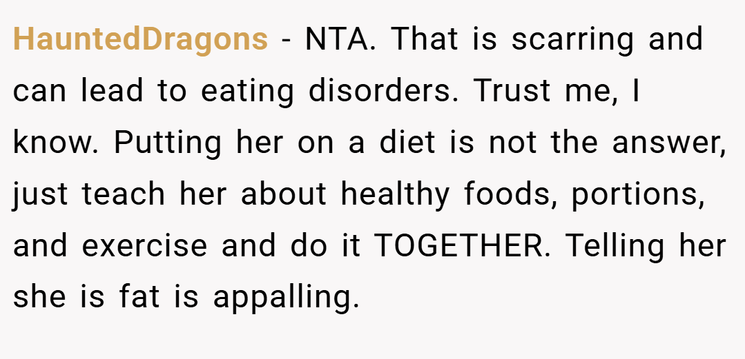 HauntedDragons − NTA. That is scarring and can lead to eating disorders. Trust me, I know. Putting her on a diet is not the answer, just teach her about healthy foods, portions, and exercise and do it TOGETHER. Telling her she is fat is appalling.