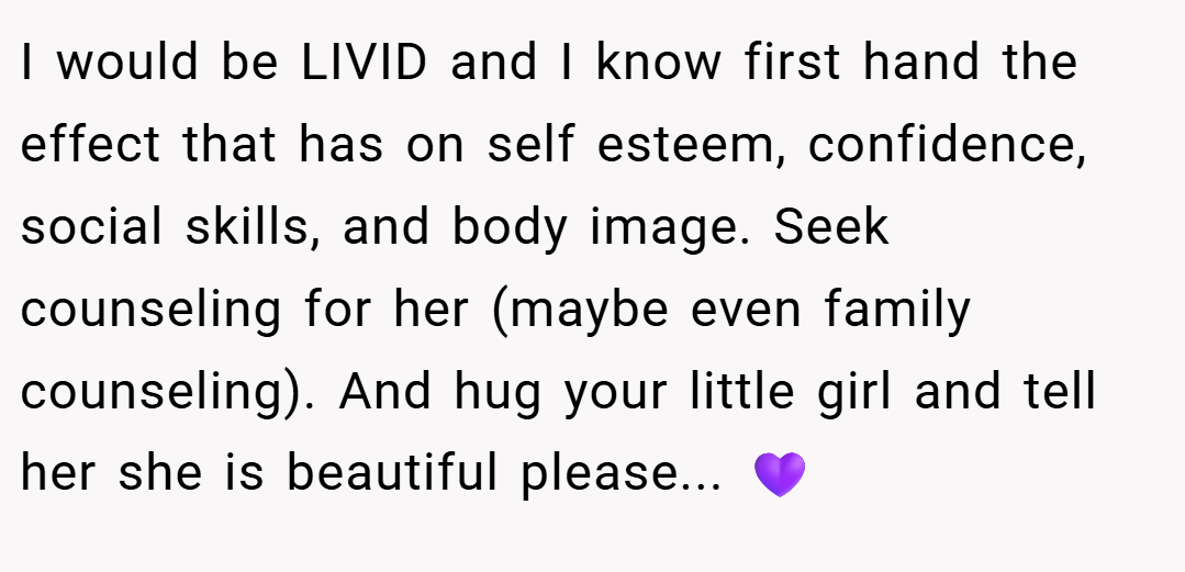 I would be LIVID and I know first hand the effect that has on self esteem, confidence, social skills, and body image. Seek counseling for her (maybe even family counseling). And hug your little girl and tell her she is beautiful please... 💜