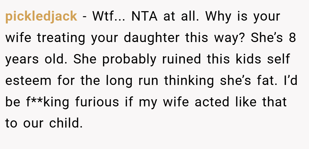 pickledjack − Wtf... NTA at all. Why is your wife treating your daughter this way? She’s 8 years old. She probably ruined this kids self esteem for the long run thinking she’s fat. I’d be f**king furious if my wife acted like that to our child.
